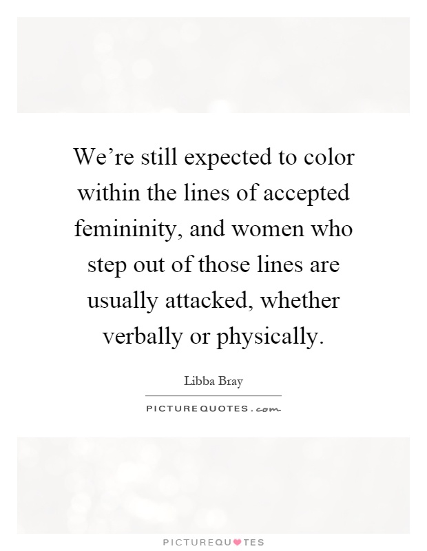 We're still expected to color within the lines of accepted femininity, and women who step out of those lines are usually attacked, whether verbally or physically Picture Quote #1