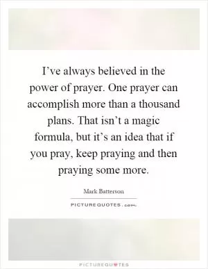 I’ve always believed in the power of prayer. One prayer can accomplish more than a thousand plans. That isn’t a magic formula, but it’s an idea that if you pray, keep praying and then praying some more Picture Quote #1