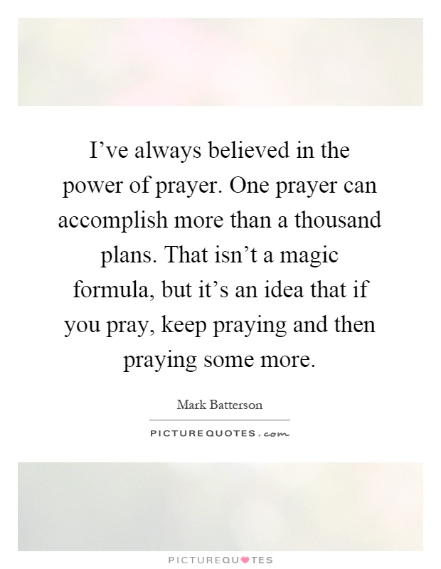 I've always believed in the power of prayer. One prayer can accomplish more than a thousand plans. That isn't a magic formula, but it's an idea that if you pray, keep praying and then praying some more Picture Quote #1