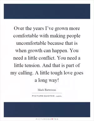 Over the years I’ve grown more comfortable with making people uncomfortable because that is when growth can happen. You need a little conflict. You need a little tension. And that is part of my calling. A little tough love goes a long way! Picture Quote #1