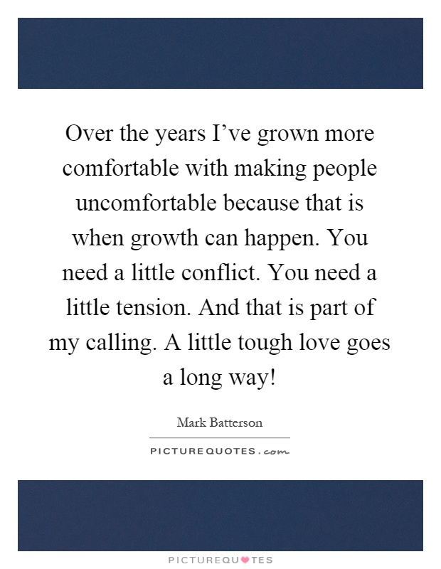 Over the years I've grown more comfortable with making people uncomfortable because that is when growth can happen. You need a little conflict. You need a little tension. And that is part of my calling. A little tough love goes a long way! Picture Quote #1