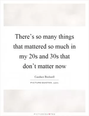 There’s so many things that mattered so much in my 20s and 30s that don’t matter now Picture Quote #1