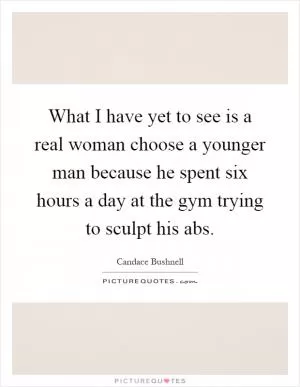 What I have yet to see is a real woman choose a younger man because he spent six hours a day at the gym trying to sculpt his abs Picture Quote #1