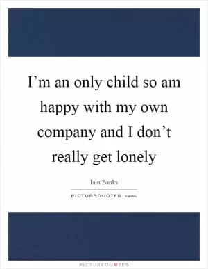 I’m an only child so am happy with my own company and I don’t really get lonely Picture Quote #1