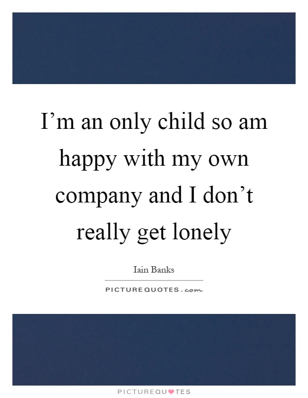 I'm an only child so am happy with my own company and I don't really get lonely Picture Quote #1