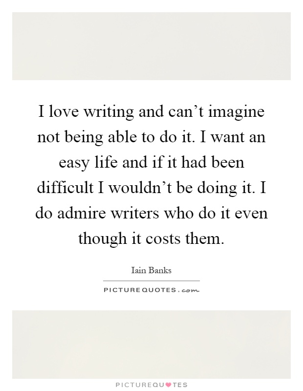 I love writing and can't imagine not being able to do it. I want an easy life and if it had been difficult I wouldn't be doing it. I do admire writers who do it even though it costs them Picture Quote #1