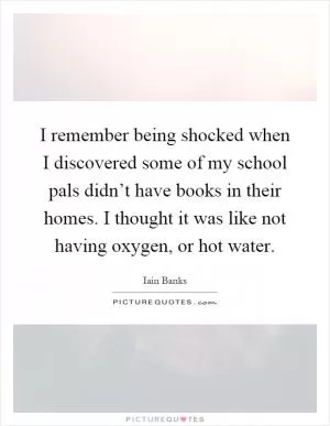 I remember being shocked when I discovered some of my school pals didn’t have books in their homes. I thought it was like not having oxygen, or hot water Picture Quote #1