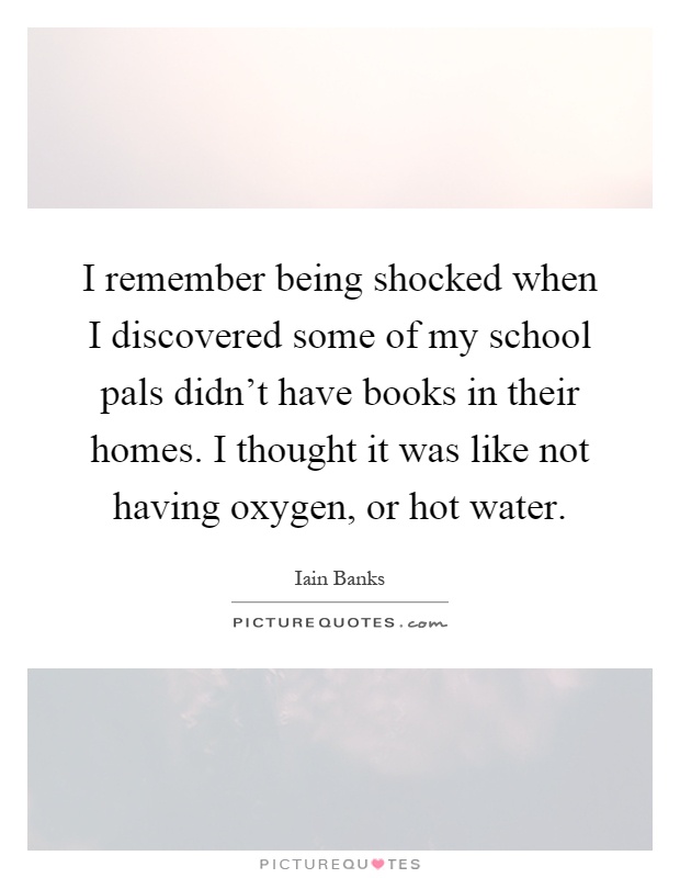 I remember being shocked when I discovered some of my school pals didn't have books in their homes. I thought it was like not having oxygen, or hot water Picture Quote #1