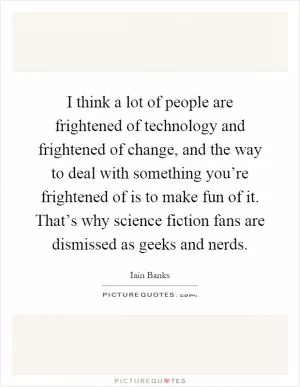 I think a lot of people are frightened of technology and frightened of change, and the way to deal with something you’re frightened of is to make fun of it. That’s why science fiction fans are dismissed as geeks and nerds Picture Quote #1