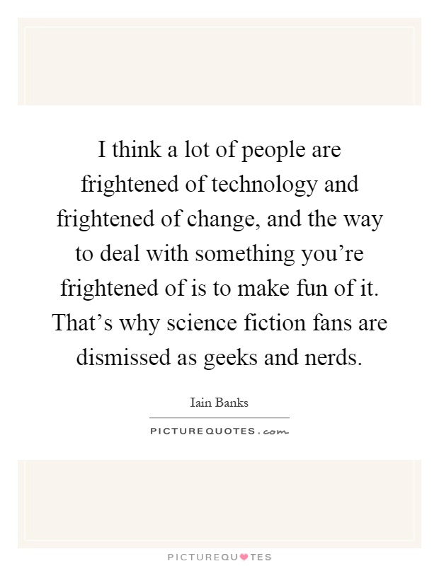 I think a lot of people are frightened of technology and frightened of change, and the way to deal with something you're frightened of is to make fun of it. That's why science fiction fans are dismissed as geeks and nerds Picture Quote #1