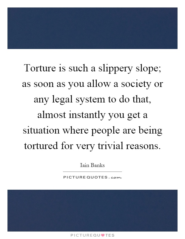 Torture is such a slippery slope; as soon as you allow a society or any legal system to do that, almost instantly you get a situation where people are being tortured for very trivial reasons Picture Quote #1