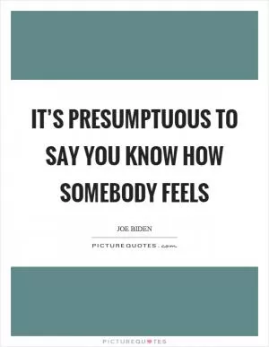 It’s presumptuous to say you know how somebody feels Picture Quote #1
