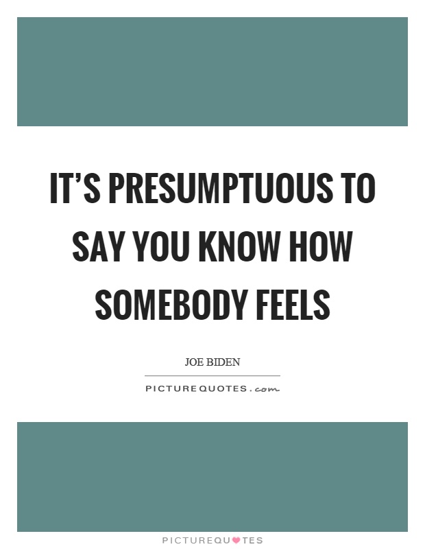 It's presumptuous to say you know how somebody feels Picture Quote #1