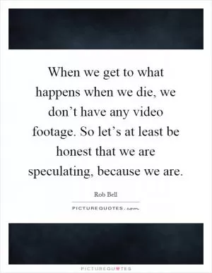 When we get to what happens when we die, we don’t have any video footage. So let’s at least be honest that we are speculating, because we are Picture Quote #1