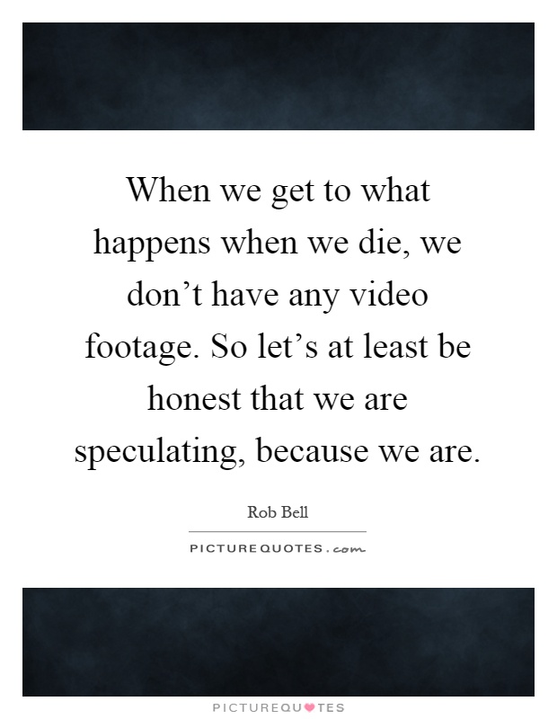 When we get to what happens when we die, we don't have any video footage. So let's at least be honest that we are speculating, because we are Picture Quote #1