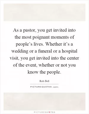 As a pastor, you get invited into the most poignant moments of people’s lives. Whether it’s a wedding or a funeral or a hospital visit, you get invited into the center of the event, whether or not you know the people Picture Quote #1
