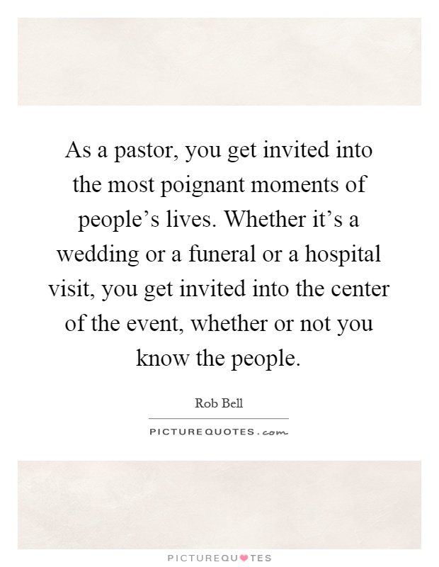 As a pastor, you get invited into the most poignant moments of people's lives. Whether it's a wedding or a funeral or a hospital visit, you get invited into the center of the event, whether or not you know the people Picture Quote #1