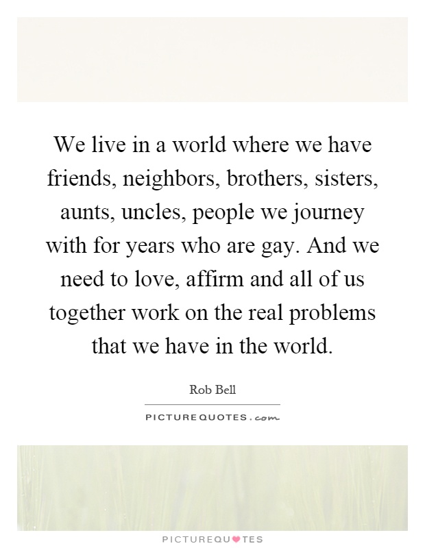 We live in a world where we have friends, neighbors, brothers, sisters, aunts, uncles, people we journey with for years who are gay. And we need to love, affirm and all of us together work on the real problems that we have in the world Picture Quote #1