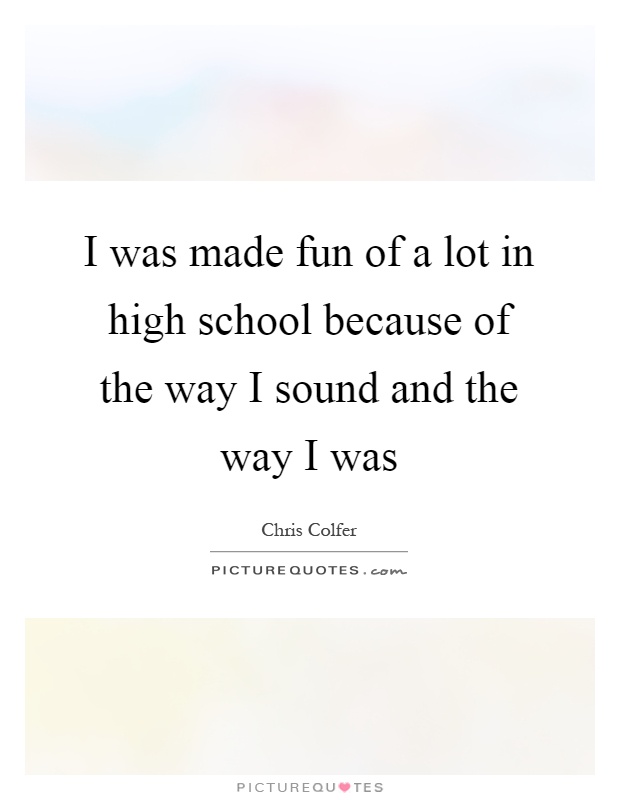 I was made fun of a lot in high school because of the way I sound and the way I was Picture Quote #1