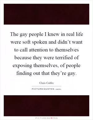 The gay people I knew in real life were soft spoken and didn’t want to call attention to themselves because they were terrified of exposing themselves, of people finding out that they’re gay Picture Quote #1