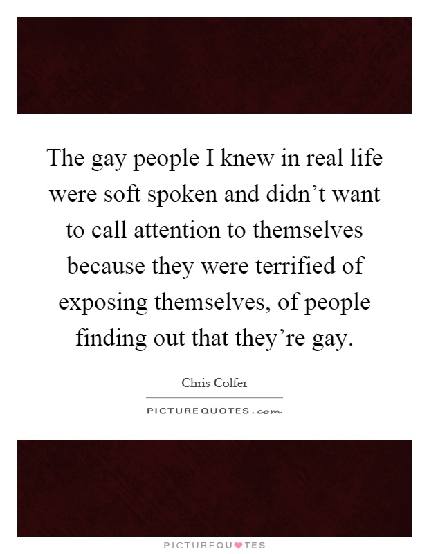 The gay people I knew in real life were soft spoken and didn't want to call attention to themselves because they were terrified of exposing themselves, of people finding out that they're gay Picture Quote #1