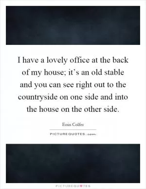 I have a lovely office at the back of my house; it’s an old stable and you can see right out to the countryside on one side and into the house on the other side Picture Quote #1