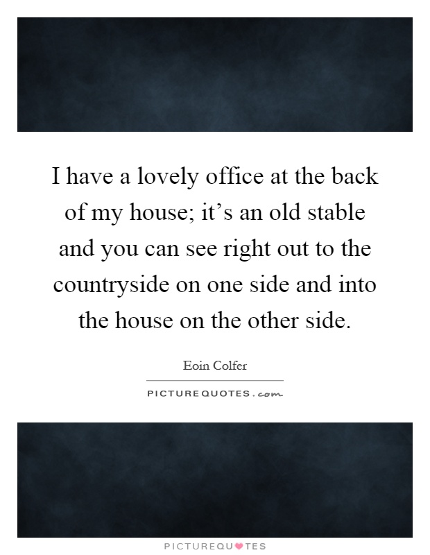 I have a lovely office at the back of my house; it's an old stable and you can see right out to the countryside on one side and into the house on the other side Picture Quote #1