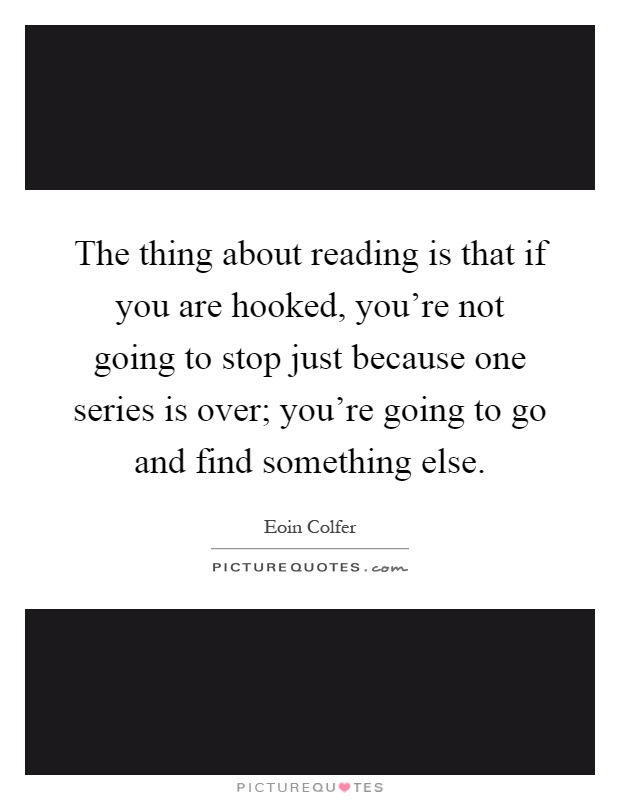 The thing about reading is that if you are hooked, you're not going to stop just because one series is over; you're going to go and find something else Picture Quote #1