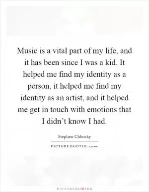 Music is a vital part of my life, and it has been since I was a kid. It helped me find my identity as a person, it helped me find my identity as an artist, and it helped me get in touch with emotions that I didn’t know I had Picture Quote #1