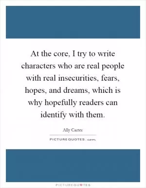At the core, I try to write characters who are real people with real insecurities, fears, hopes, and dreams, which is why hopefully readers can identify with them Picture Quote #1
