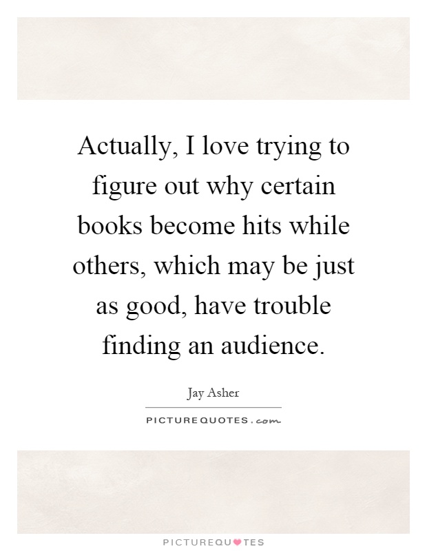 Actually, I love trying to figure out why certain books become hits while others, which may be just as good, have trouble finding an audience Picture Quote #1