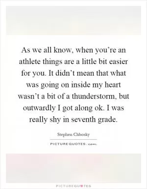 As we all know, when you’re an athlete things are a little bit easier for you. It didn’t mean that what was going on inside my heart wasn’t a bit of a thunderstorm, but outwardly I got along ok. I was really shy in seventh grade Picture Quote #1