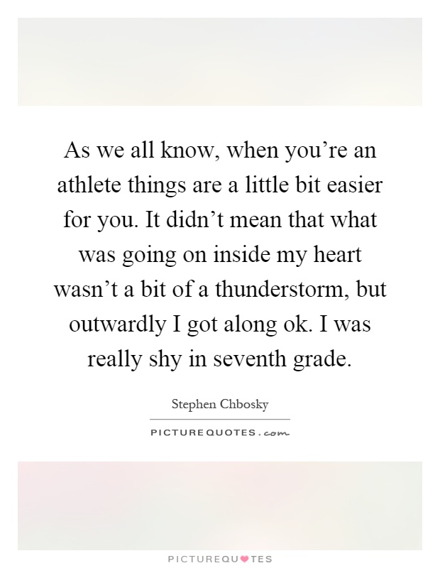 As we all know, when you're an athlete things are a little bit easier for you. It didn't mean that what was going on inside my heart wasn't a bit of a thunderstorm, but outwardly I got along ok. I was really shy in seventh grade Picture Quote #1