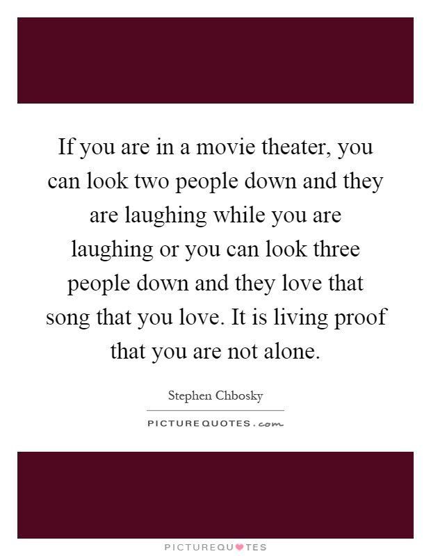 If you are in a movie theater, you can look two people down and they are laughing while you are laughing or you can look three people down and they love that song that you love. It is living proof that you are not alone Picture Quote #1