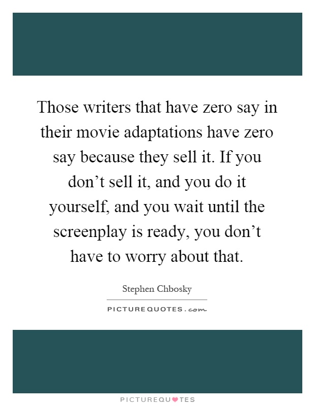 Those writers that have zero say in their movie adaptations have zero say because they sell it. If you don't sell it, and you do it yourself, and you wait until the screenplay is ready, you don't have to worry about that Picture Quote #1