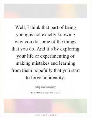 Well, I think that part of being young is not exactly knowing why you do some of the things that you do. And it’s by exploring your life or experimenting or making mistakes and learning from them hopefully that you start to forge an identity Picture Quote #1