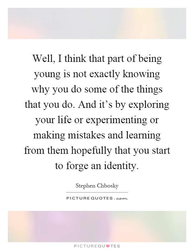 Well, I think that part of being young is not exactly knowing why you do some of the things that you do. And it's by exploring your life or experimenting or making mistakes and learning from them hopefully that you start to forge an identity Picture Quote #1