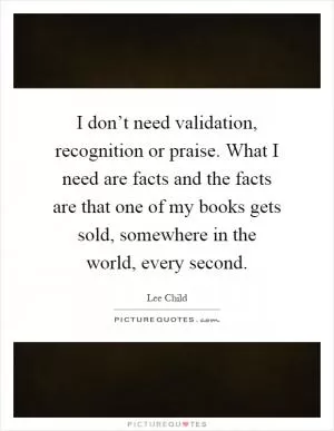 I don’t need validation, recognition or praise. What I need are facts and the facts are that one of my books gets sold, somewhere in the world, every second Picture Quote #1