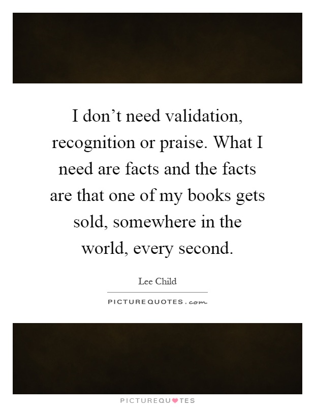 I don't need validation, recognition or praise. What I need are facts and the facts are that one of my books gets sold, somewhere in the world, every second Picture Quote #1