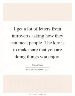 I get a lot of letters from introverts asking how they can meet people. The key is to make sure that you are doing things you enjoy Picture Quote #1