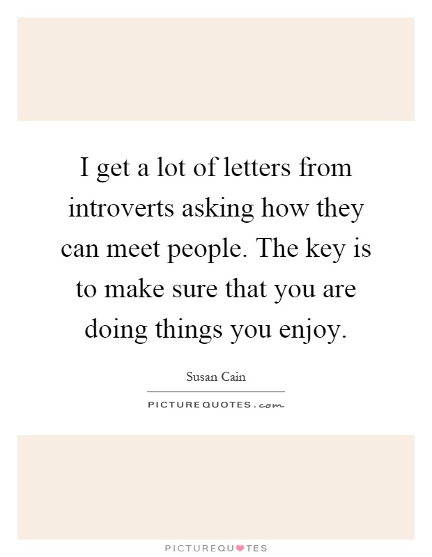 I get a lot of letters from introverts asking how they can meet people. The key is to make sure that you are doing things you enjoy Picture Quote #1