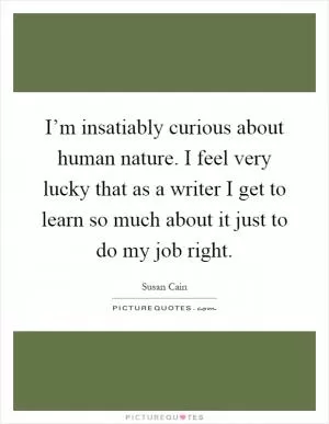 I’m insatiably curious about human nature. I feel very lucky that as a writer I get to learn so much about it just to do my job right Picture Quote #1