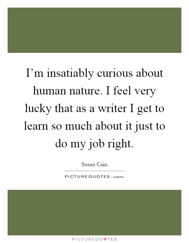 I'm insatiably curious about human nature. I feel very lucky that as a writer I get to learn so much about it just to do my job right Picture Quote #1