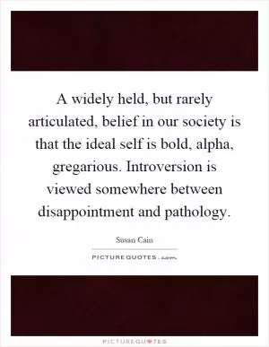 A widely held, but rarely articulated, belief in our society is that the ideal self is bold, alpha, gregarious. Introversion is viewed somewhere between disappointment and pathology Picture Quote #1