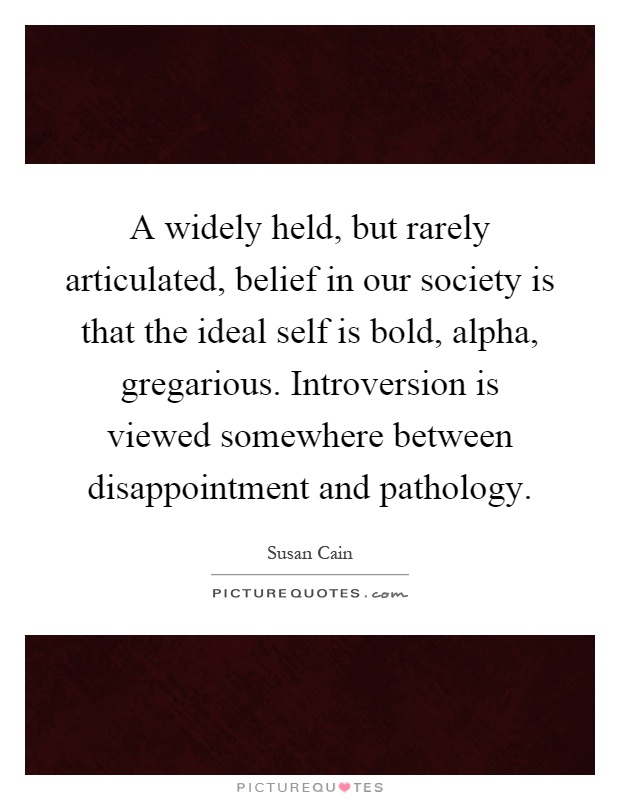 A widely held, but rarely articulated, belief in our society is that the ideal self is bold, alpha, gregarious. Introversion is viewed somewhere between disappointment and pathology Picture Quote #1