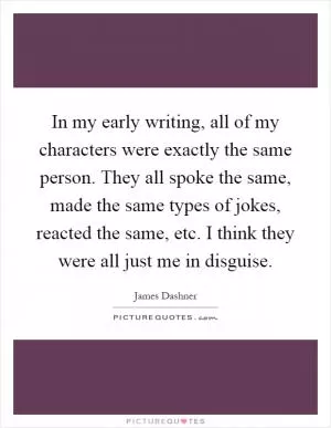 In my early writing, all of my characters were exactly the same person. They all spoke the same, made the same types of jokes, reacted the same, etc. I think they were all just me in disguise Picture Quote #1