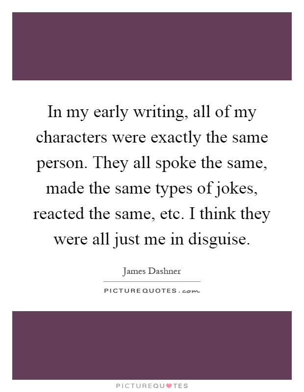 In my early writing, all of my characters were exactly the same person. They all spoke the same, made the same types of jokes, reacted the same, etc. I think they were all just me in disguise Picture Quote #1