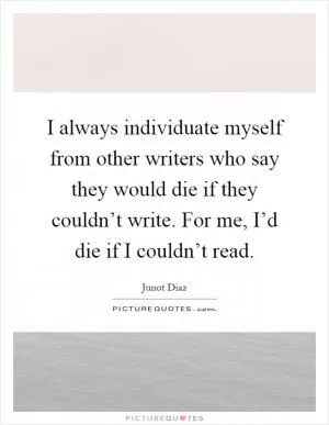 I always individuate myself from other writers who say they would die if they couldn’t write. For me, I’d die if I couldn’t read Picture Quote #1