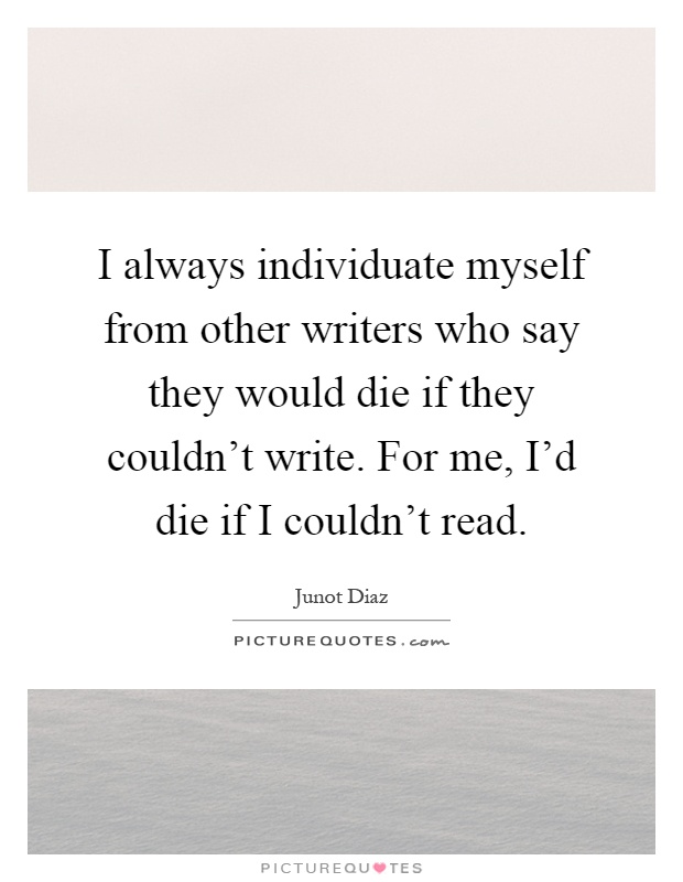 I always individuate myself from other writers who say they would die if they couldn't write. For me, I'd die if I couldn't read Picture Quote #1