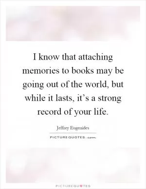I know that attaching memories to books may be going out of the world, but while it lasts, it’s a strong record of your life Picture Quote #1